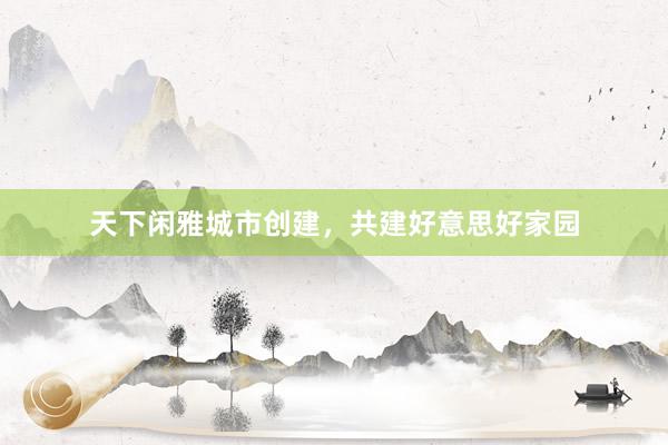 天下闲雅城市创建，共建好意思好家园