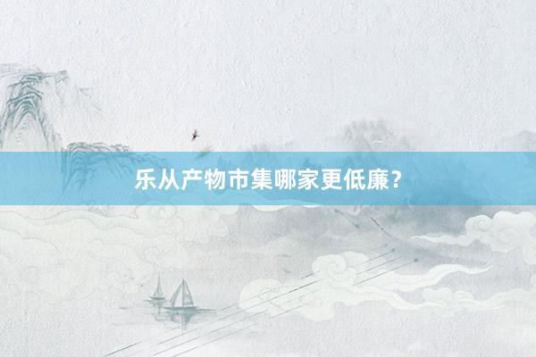 乐从产物市集哪家更低廉？