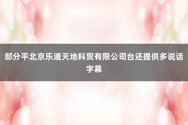 部分平北京乐道天地科贸有限公司台还提供多说话字幕